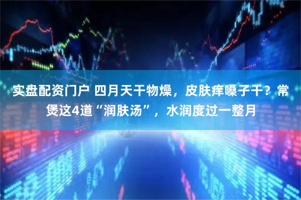 实盘配资门户 四月天干物燥，皮肤痒嗓子干？常煲这4道“润肤汤”，水润度过一整月