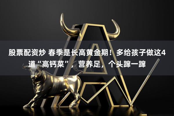 股票配资炒 春季是长高黄金期！多给孩子做这4道“高钙菜”，营养足，个头蹿一蹿