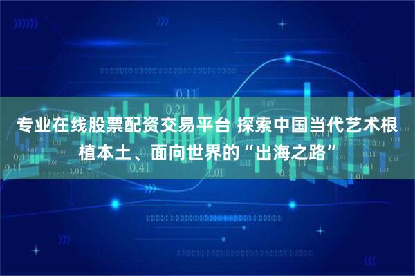 专业在线股票配资交易平台 探索中国当代艺术根植本土、面向世界的“出海之路”