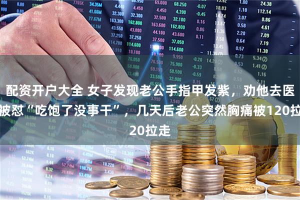 配资开户大全 女子发现老公手指甲发紫，劝他去医院被怼“吃饱了没事干”，几天后老公突然胸痛被120拉走